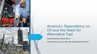 America’s Dependency on
Oil and the Need for
Alternative Fuel
Submitted by: Daniel Stern
Presented by: Henry Moreno & Stephen Shervon
 