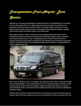 Transportation From Airport - Limo
Service
Whether or not someone is seeking for transportation from, or transportation to, the airport,
the limo service gets him off to a superb get started. Limo services are out there to all
significant airports and cruise terminals. They are chauffeur driven, private car or truck
services that could be reserved on-line. The solutions are certainly not limited to airports
alone; they're able to be used for going to the harbors also.
The transport utilities resolve certainly one of the greatest hurdles faced by travelers
towards the airports and harbors, protected and comfortable transport. After a extended
and arduous journey by air or sea, a relaxing and top-notch luxurious limo is what is
required to take one for the hotel or household. The commuter can sit back and relax on the
journey, as all of the comfort and technological amenities are present, as anticipated from
such a professional service.
When there is a flight to catch, it's incredibly demanding to have to drive a hired car through
the city targeted traffic, to reach the airfield in time. It is actually far easier and safer to book
certainly one of the limo taxis. The chauffeur-driven limo shuttle will choose you up from
your household, office or hotel and drive you safely by means of the city for your destination
airfield or harbor.
Additionally, they assure to attain the traveler to the destination on time. One of the greatest
positive aspects with the transport service may be the facility to book a reservation from any
 