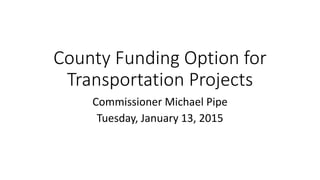 County Funding Option for
Transportation Projects
Commissioner Michael Pipe
Tuesday, January 13, 2015
 