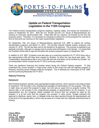 Update on Federal Transportation
                          Legislation in the 112th Congress
The Federal surface transportation programs (highway, highway safety, and transit) are scheduled to
expire on September 30, 2011. Both the U.S. Senate and the U.S. House of Representatives are
working on multi-year reauthorization bills. These bills will not, however, be finished by the time the
programs expire. Therefore, it is necessary for Congress to extend the current programs for a period of
time so that work can continue on the major reauthorization legislation.

On September 13th, the House of Representatives approved H.R. 2887 to extend the surface
transportation programs until March 31, 2012. The bill also extends Federal aviation programs until
January 31, 2012. The bill has been sent to the Senate for its approval. This process is expected to go
relatively smoothly, although it is always hard to predict what will happen in the Senate. It is hoped that
the President will be able to sign the bill before the aviation programs expire on September 16th.

In addition to H.R. 2887, Congress must also take up a continuing resolution for FY 2012 since only a
few appropriations bills will have been passed by October 1st when the new fiscal year starts. The
Transportation Appropriations Bill is one of the bills that will most likely not be finished by October 1st,
so transportation will be covered by the FY 2012 continuing resolution.

There are significant financing and funding issues facing the Federal highway program. To fully
understand the current situation, it might prove useful to first review the way the highway program is
financed, including recent changes made by Congress. This is followed by a discussion of H.R. 2887
and the Continuing Resolution for FY 2012.

Highway Financing

Background

Most Federal programs operate using appropriated budget authority, which requires a two-step process
to implement. The first step is the congressional passage of authorizations for the program. This step,
in itself, does not permit the program to begin, but only sets an upper limit on program funding. The
second step in the process is the congressional passage of appropriations for the program. In an
appropriations act, the Congress makes available the amount that can actually be used for the
program. It is at this point that the program can proceed. In other words, "budget authority"–the
approval to distribute, spend, loan, or obligate funds–has been granted through the appropriations act
at the level of the appropriations, which may be equal to or lower than the originally authorized level of
funding.




Limon Office                                                                          Lubbock Office
P.O. Box 9                                                                 5401 N MLK Blvd., Unit 395
Limon, CO 80828                                                                   Lubbock, TX 79403
P: 303.586.1787                                                                     P: 806.775.2338
F: 719.775.9073                                                                   Fax: 806.775.3981
                                 www.portstoplains.com
 