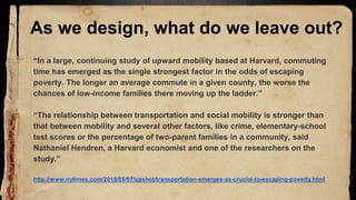 As we design, what do we leave out?
“In a large, continuing study of upward mobility based at Harvard, commuting
time has emerged as the single strongest factor in the odds of escaping
poverty. The longer an average commute in a given county, the worse the
chances of low-income families there moving up the ladder.”
“The relationship between transportation and social mobility is stronger than
that between mobility and several other factors, like crime, elementary-school
test scores or the percentage of two-parent families in a community, said
Nathaniel Hendren, a Harvard economist and one of the researchers on the
study.”
http://www.nytimes.com/2015/05/07/upshot/transportation-emerges-as-crucial-to-escaping-poverty.html
 
