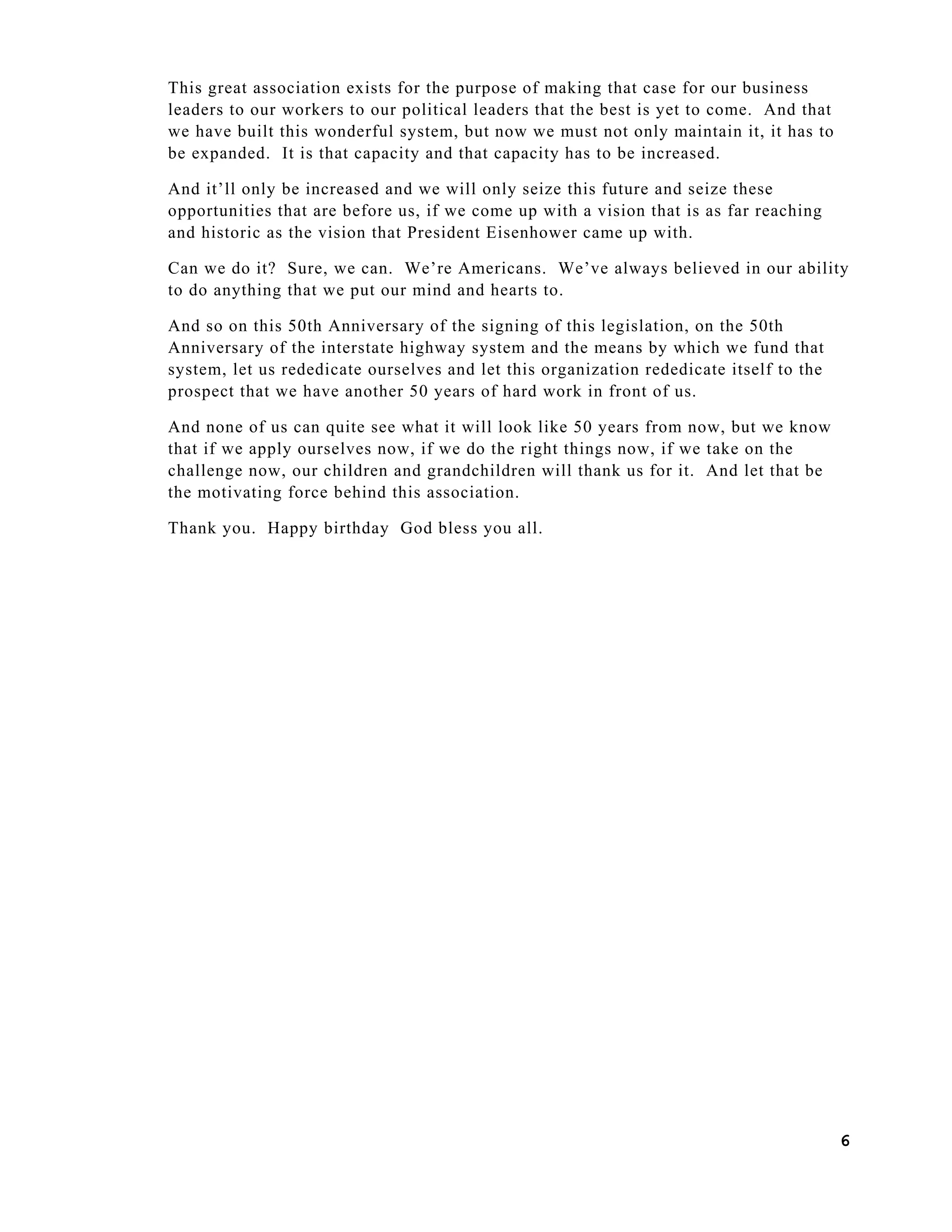 6
This great association exists for the purpose of making that case for our business
leaders to our workers to our political leaders that the best is yet to come. And that
we have built this wonderful system, but now we must not only maintain it, it has to
be expanded. It is that capacity and that capacity has to be increased.
And it’ll only be increased and we will only seize this future and seize these
opportunities that are before us, if we come up with a vision that is as far reaching
and historic as the vision that President Eisenhower came up with.
Can we do it? Sure, we can. We’re Americans. We’ve always believed in our ability
to do anything that we put our mind and hearts to.
And so on this 50th Anniversary of the signing of this legislation, on the 50th
Anniversary of the interstate highway system and the means by which we fund that
system, let us rededicate ourselves and let this organization rededicate itself to the
prospect that we have another 50 years of hard work in front of us.
And none of us can quite see what it will look like 50 years from now, but we know
that if we apply ourselves now, if we do the right things now, if we take on the
challenge now, our children and grandchildren will thank us for it. And let that be
the motivating force behind this association.
Thank you. Happy birthday God bless you all.
 