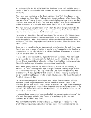 3
My real admiration for the interstate system, however, is not what it did for me as a
soldier or what it did for our national security, but what it did for our country and for
our society.
As a young man growing up in the Bronx section of New York City, I admired our
first parkway, the Bronx River Parkway, in my hometown burrow of the Bronx. The
New York State Thruway demonstrated the potential of the national system, and I still
remember as a young lad, driving from New York to Buffalo on that marvelous road,
eight whole hours. We thought it would go on forever and it was incredible.
As a New Yorker, a very provincial New Yorker, the Jersey Turnpike seemed to be
the end of civilization when you got to the end of the Jersey Turnpike and all this
wilderness was beyond, across the Delaware water gap.
I remember all the debates that took place in the ’50s and early ’60s, about what this
interstate system would mean; communities would be left behind and communities
would be bypassed. And it was going into the middle of nowhere and cities would be
overlooked, how could we possibly adjust to this new feature on the landscape? But
adjust, we did.
Some saw it as a soulless, barren feature spread boringly across the land. But it gave
Americans a new freedom, a freedom to rapidly go to faraway places, the freedom to
just get in the car and take off and go to a Disneyland or a Disneyworld or to go visit
relatives halfway across the country.
It gave birth to new communities. It gave birth to new industries. And it reshaped
our economy for the better, so much for the better. And it helped to create, as Jim
Owens alluded to, an industry of master builders. It did build up companies such as
Caterpillar, and so many others that are represented here tonight.
There was a synergy between the interstate highway system and the economy of
America. We built these highways with an original concept that they might be used
for khaki military convoys. But they got instead, UPS brown and FedEx and Wal-
Mart convoys. A trucking industry that is second to none, a trucking industry that
has grown and thrived because of what you all did, because of the vision that General
President Eisenhower did.
Larger outlet stores opened, removing the worry about those stores that might be
bypassed. A new hospitality industry opened up and thrived as a result of the
interstate system, with motels, hotels, tourist attractions, Six Flags, all sorts of things
that took advantage of this access that existed to the country and to the citizens of the
country. The Howard Johnsons and the McDonald’s, and the Waffle Houses, all, all
benefited as a result of this.
It introduced new phrases into American English; phrases such as the cloverleaf, the
off-ramp, the onramp, and that most famous of new phrases in the American
language, Are We There Yet, Poppy?
And it created the need for new technologies. And perhaps, it created one of the
greatest technological developments of our age, cruise control, something that was
 