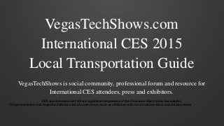 VegasTechShows.com 
International CES 2015 
Local Transportation Guide 
VegasTechShows is social community, professional forum and resource for 
International CES attendees, press and exhibitors. 
CES and International CES are registered trademarks of the Consumer Electronics Association. 
This presentation and VegasTechShows.com site and forum, have no affiliation with the Consumer Electronics Association. 
 