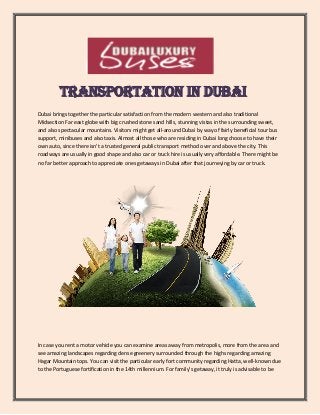 Transportation in Dubai
Dubai brings together the particular satisfaction from the modern western and also traditional
Midsection Far east globe with big crushed stone sand hills, stunning vistas in the surrounding sweet,
and also spectacular mountains. Visitors might get all-around Dubai by way of fairly beneficial tour bus
support, minibuses and also taxis. Almost all those who are residing in Dubai long choose to have their
own auto, since there isn't a trusted general public transport method over and above the city. This
roadways are usually in good shape and also car or truck hire is usually very affordable. There might be
no far better approach to appreciate ones getaways in Dubai after that journeying by car or truck.
In case you rent a motor vehicle you can examine areas away from metropolis, more from the area and
see amazing landscapes regarding dense greenery surrounded through the highs regarding amazing
Hagar Mountain tops. You can visit the particular early fort community regarding Hatta, well-known due
to the Portuguese fortification in the 14th millennium. For family's getaway, it truly is advisable to be
 