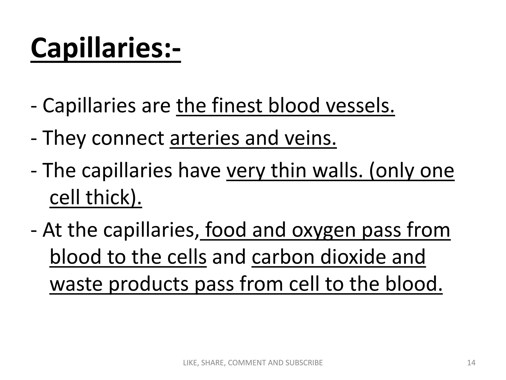 Capillaries:-
- Capillaries are the finest blood vessels.
- They connect arteries and veins.
- The capillaries have very thin walls. (only one
cell thick).
- At the capillaries, food and oxygen pass from
blood to the cells and carbon dioxide and
waste products pass from cell to the blood.
LIKE, SHARE, COMMENT AND SUBSCRIBE 14
 