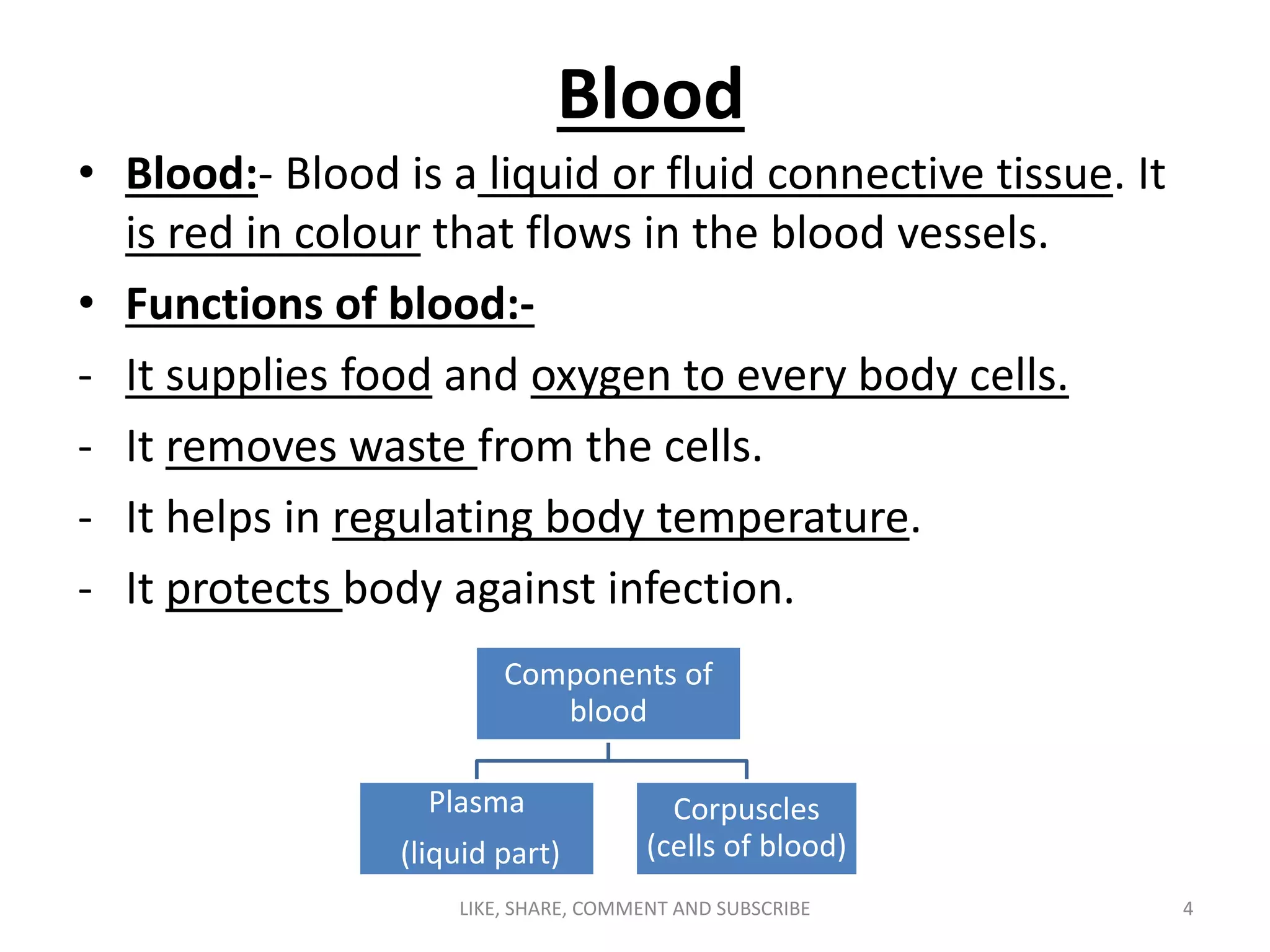 Blood
• Blood:- Blood is a liquid or fluid connective tissue. It
is red in colour that flows in the blood vessels.
• Functions of blood:-
- It supplies food and oxygen to every body cells.
- It removes waste from the cells.
- It helps in regulating body temperature.
- It protects body against infection.
Components of
blood
Plasma
(liquid part)
Corpuscles
(cells of blood)
4LIKE, SHARE, COMMENT AND SUBSCRIBE
 