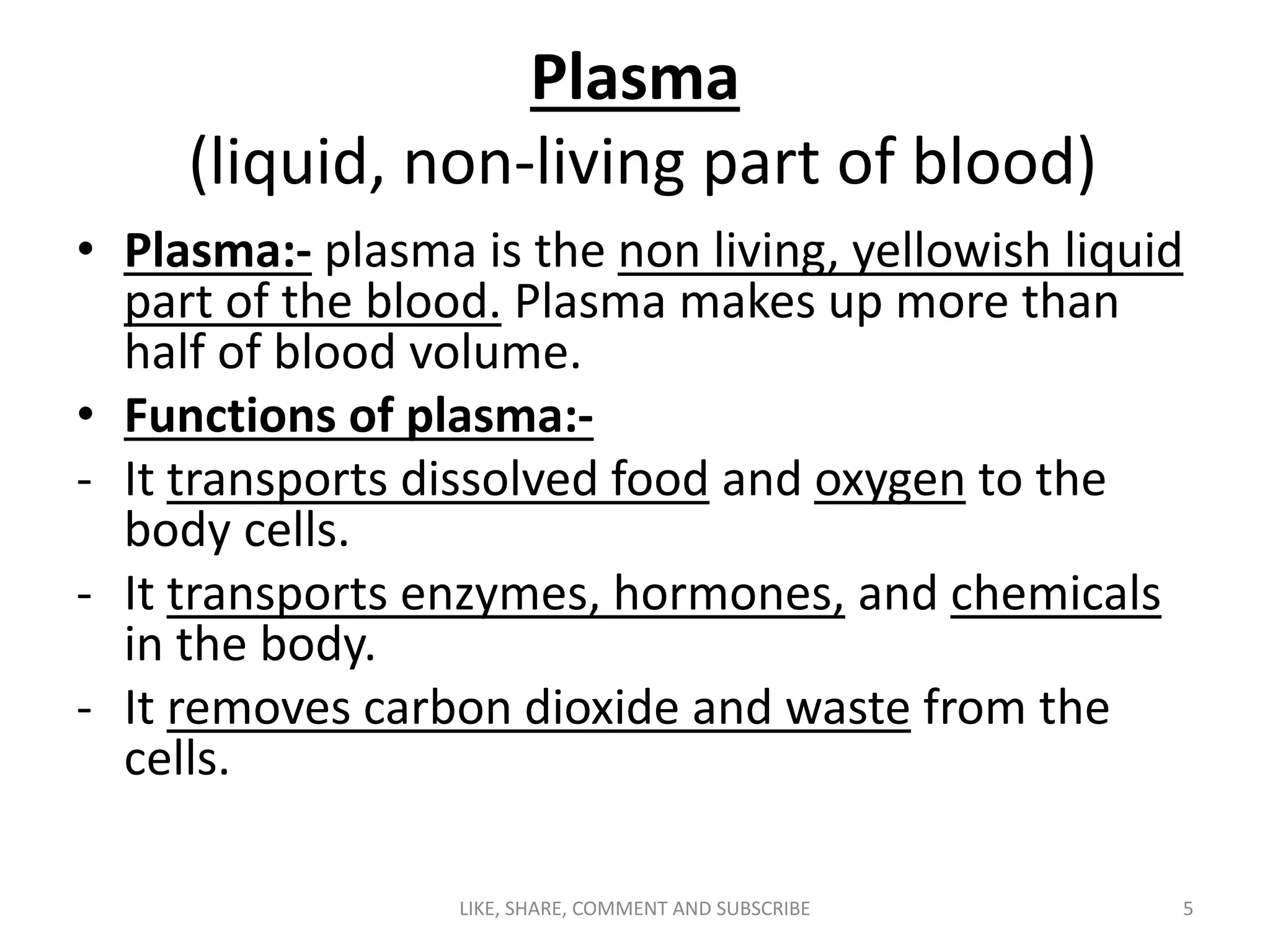 Plasma
(liquid, non-living part of blood)
• Plasma:- plasma is the non living, yellowish liquid
part of the blood. Plasma makes up more than
half of blood volume.
• Functions of plasma:-
- It transports dissolved food and oxygen to the
body cells.
- It transports enzymes, hormones, and chemicals
in the body.
- It removes carbon dioxide and waste from the
cells.
5LIKE, SHARE, COMMENT AND SUBSCRIBE
 