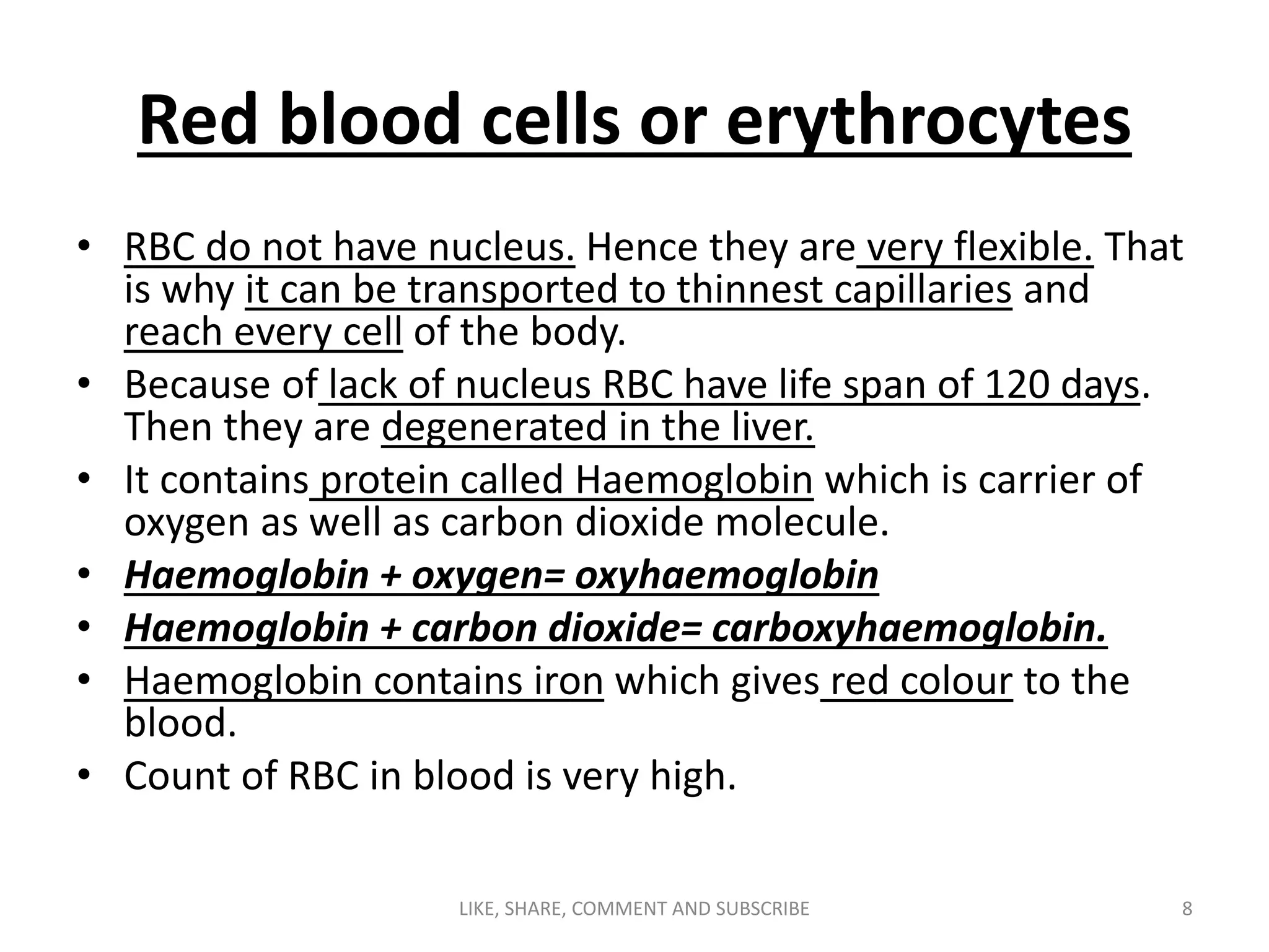 Red blood cells or erythrocytes
• RBC do not have nucleus. Hence they are very flexible. That
is why it can be transported to thinnest capillaries and
reach every cell of the body.
• Because of lack of nucleus RBC have life span of 120 days.
Then they are degenerated in the liver.
• It contains protein called Haemoglobin which is carrier of
oxygen as well as carbon dioxide molecule.
• Haemoglobin + oxygen= oxyhaemoglobin
• Haemoglobin + carbon dioxide= carboxyhaemoglobin.
• Haemoglobin contains iron which gives red colour to the
blood.
• Count of RBC in blood is very high.
8LIKE, SHARE, COMMENT AND SUBSCRIBE
 
