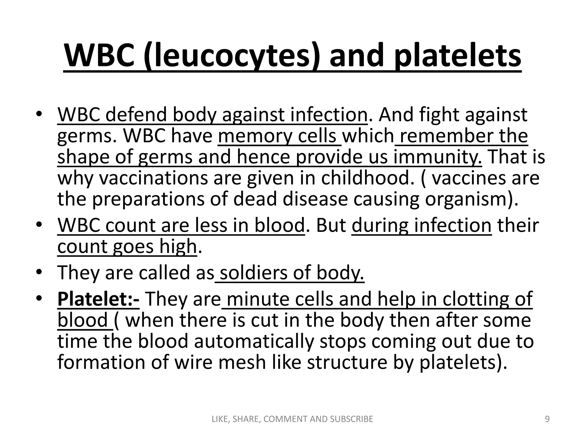 WBC (leucocytes) and platelets
• WBC defend body against infection. And fight against
germs. WBC have memory cells which remember the
shape of germs and hence provide us immunity. That is
why vaccinations are given in childhood. ( vaccines are
the preparations of dead disease causing organism).
• WBC count are less in blood. But during infection their
count goes high.
• They are called as soldiers of body.
• Platelet:- They are minute cells and help in clotting of
blood ( when there is cut in the body then after some
time the blood automatically stops coming out due to
formation of wire mesh like structure by platelets).
9LIKE, SHARE, COMMENT AND SUBSCRIBE
 