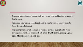 • Transportation injuries can range from minor cuts and bruises to severe,
fatal trauma.
• Patterned injuries are seen based on the mechanism of energy transfer
from the vehicle impact.
• Preventing transportation injuries remains a major public health focus
through interventions like seatbelt laws, drunk driving campaigns,
speed limit enforcement, etc.
 