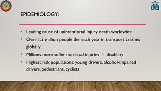 EPIDEMIOLOGY:
• Leading cause of unintentional injury death worldwide
• Over 1.3 million people die each year in transport crashes
globally
• Millions more suffer non-fatal injuries  disability
• Highest risk populations: young drivers, alcohol-impaired
drivers, pedestrians, cyclists
 