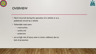 OVERVIEW
• Harm incurred during the operation of a vehicle or as a
pedestrian struck by a vehicle
• Vulnerable road users
• motorcyclists,
• cyclists, and
• pedestrians
• are at high risk of injury even in minor collisions due to
lack of protection
 