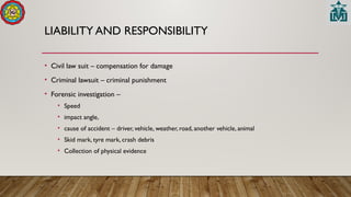 LIABILITY AND RESPONSIBILITY
• Civil law suit – compensation for damage
• Criminal lawsuit – criminal punishment
• Forensic investigation –
• Speed
• impact angle,
• cause of accident – driver, vehicle, weather, road, another vehicle, animal
• Skid mark, tyre mark, crash debris
• Collection of physical evidence
 