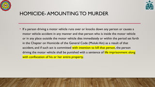 HOMICIDE- AMOUNTING TO MURDER
• If a person driving a motor vehicle runs over or knocks down any person or causes a
motor vehicle accident in any manner and that person who is inside the motor vehicle
or in any place outside the motor vehicle dies immediately or within the period set forth
in the Chapter on Homicide of the General Code (Muluki Ain) as a result of that
accident, and if such act is committed with intention to kill that person, the person
driving the motor vehicle shall be punished with a sentence of life imprisonment along
with confiscation of his or her entire property.
 