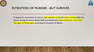 INTENTION OF MURDER - BUT SURVIVES
• If, despite the commission of such act with intention to kill, the victim survives death, the
person driving the motor vehicle shall be punished with imprisonment for a term from
Five years to Twelve years, according to the gravity of offence.
 