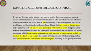HOMICIDE- ACCIDENT (RECKLESS DRIVING)
• If a person driving a motor vehicle runs over or knocks down any person or causes a
motor vehicle accident in any manner and that person who is inside the motor vehicle or
in any place outside the motor vehicle dies immediately or within the period set forth in
the Chapter on Homicide of the General Code (Muluki Ain) as a result of that accident,
and despite that such act has not been committed with intention to kill that person, the
fact that motor vehicle accident has taken place due to the fact that the person has driven
the motor vehicle knowingly or recklessly that such a driving of motor vehicle is likely to
result in the death of any person, the person driving the motor vehicle shall be punished
with imprisonment for term of Two years to Ten years, according to the gravity of offence.
 