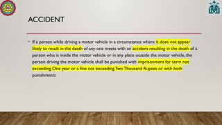 ACCIDENT
• If a person while driving a motor vehicle in a circumstance where it does not appear
likely to result in the death of any one meets with an accident resulting in the death of a
person who is inside the motor vehicle or in any place outside the motor vehicle, the
person driving the motor vehicle shall be punished with imprisonment for term not
exceeding One year or a fine not exceedingTwo Thousand Rupees or with both
punishments
 