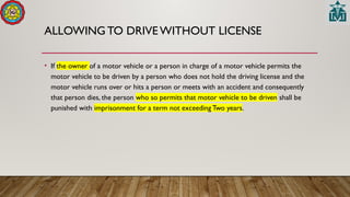 ALLOWING TO DRIVE WITHOUT LICENSE
• If the owner of a motor vehicle or a person in charge of a motor vehicle permits the
motor vehicle to be driven by a person who does not hold the driving license and the
motor vehicle runs over or hits a person or meets with an accident and consequently
that person dies, the person who so permits that motor vehicle to be driven shall be
punished with imprisonment for a term not exceeding Two years.
 