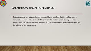 EXEMPTION FROM PUNISHMENT
• In a case where any loss or damage is caused by an accident that is resulted from a
circumstance beyond the control of the driver of a motor vehicle on any conditions
other those set forth in Sections 161 and 162, the driver of that motor vehicle shall not
be subject to any punishment.
 