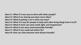 Idea # 1: What if it was easy to drive with other people?
Idea # 2: What if car sharing was done more often?
Idea # 3: What if parking a car in cities was easy?
Idea # 4: What if it easy for people to help each other bring things from A to B?
Idea # 5: What if more cars were small, light, and inexpensive?
Idea # 6: What if cars were environmentally friendly?
Idea # 7: What if cars could sail and/or fly?
Idea # 8: How can cities become more bicycle friendly?
 