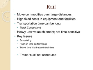 Rail
• Move commodities over large distances
• High fixed costs in equipment and facilities
• Transportation time can be long
• Track Congestions
• Heavy Low value shipment; not time-sensitive
• Key Issues
• Scheduling
• Poor-on-time performance
• Travel time is a fraction total time
• Trains ‘built’ not scheduled
 