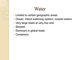 Water
• Limited to certain geographic areas
• Ocean, inland waterway system, coastal waters
• Very large loads at very low cost
• Slowest
• Dominant in global trade
• Containers
 