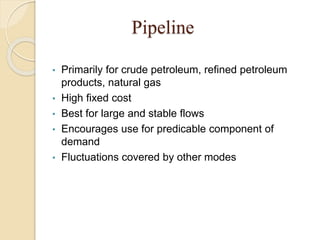 Pipeline
• Primarily for crude petroleum, refined petroleum
products, natural gas
• High fixed cost
• Best for large and stable flows
• Encourages use for predicable component of
demand
• Fluctuations covered by other modes
 