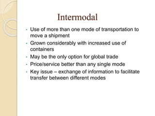 Intermodal
• Use of more than one mode of transportation to
move a shipment
• Grown considerably with increased use of
containers
• May be the only option for global trade
• Price/service better than any single mode
• Key issue – exchange of information to facilitate
transfer between different modes
 