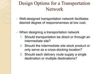Design Options for a Transportation
Network
• Well-designed transportation network facilitates
desired degree of responsiveness at low cost.
• When designing a transportation network
1. Should transportation be direct or through an
intermediate site?
2. Should the intermediate site stock product or
only serve as a cross-docking location?
3. Should each delivery route supply a single
destination or multiple destinations?
 