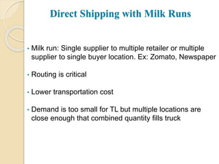 Direct Shipping with Milk Runs
• Milk run: Single supplier to multiple retailer or multiple
supplier to single buyer location. Ex: Zomato, Newspaper
• Routing is critical
• Lower transportation cost
• Demand is too small for TL but multiple locations are
close enough that combined quantity fills truck
 