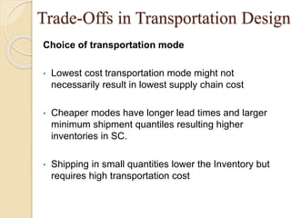 Trade-Offs in Transportation Design
Choice of transportation mode
• Lowest cost transportation mode might not
necessarily result in lowest supply chain cost
• Cheaper modes have longer lead times and larger
minimum shipment quantiles resulting higher
inventories in SC.
• Shipping in small quantities lower the Inventory but
requires high transportation cost
 