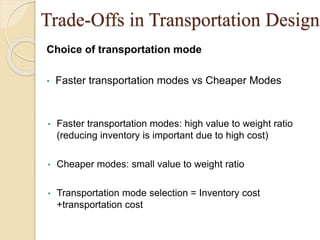 Trade-Offs in Transportation Design
Choice of transportation mode
• Faster transportation modes vs Cheaper Modes
• Faster transportation modes: high value to weight ratio
(reducing inventory is important due to high cost)
• Cheaper modes: small value to weight ratio
• Transportation mode selection = Inventory cost
+transportation cost
 