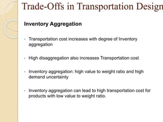 Trade-Offs in Transportation Design
Inventory Aggregation
• Transportation cost increases with degree of Inventory
aggregation
• High disaggregation also increases Transportation cost
• Inventory aggregation: high value to weight ratio and high
demand uncertainty
• Inventory aggregation can lead to high transportation cost for
products with low value to weight ratio.
 