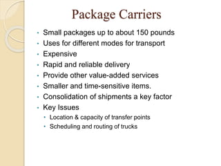 Package Carriers
• Small packages up to about 150 pounds
• Uses for different modes for transport
• Expensive
• Rapid and reliable delivery
• Provide other value-added services
• Smaller and time-sensitive items.
• Consolidation of shipments a key factor
• Key Issues
• Location & capacity of transfer points
• Scheduling and routing of trucks
 