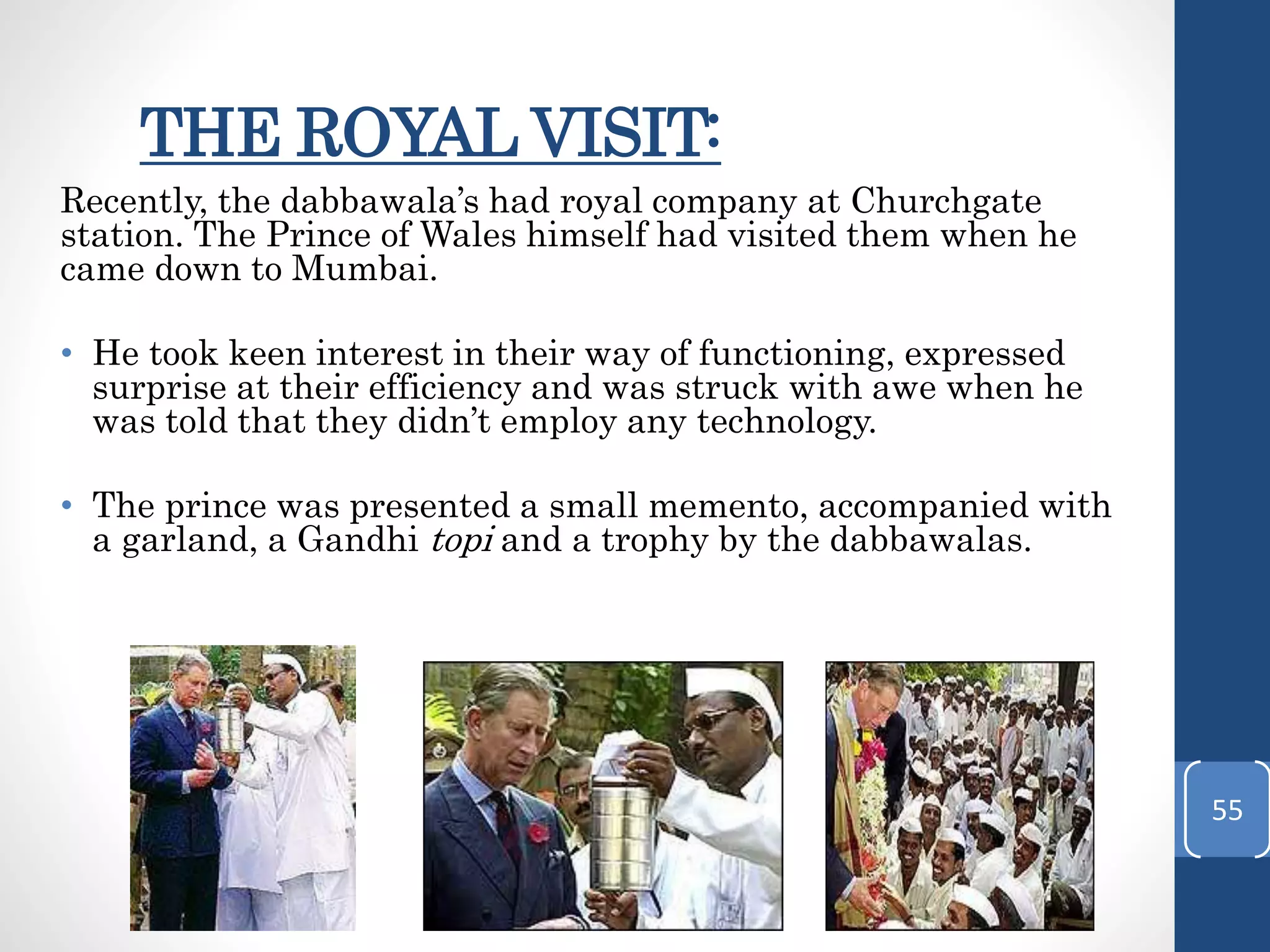 THE ROYAL VISIT:
Recently, the dabbawala’s had royal company at Churchgate
station. The Prince of Wales himself had visited them when he
came down to Mumbai.
• He took keen interest in their way of functioning, expressed
surprise at their efficiency and was struck with awe when he
was told that they didn’t employ any technology.
• The prince was presented a small memento, accompanied with
a garland, a Gandhi topi and a trophy by the dabbawalas.
55
 