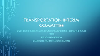TRANSPORTATION INTERIM
COMMITTEE
STUDY ON THE CURRENT STATUS OF UTAH’S TRANSPORTATION SYSTEM AND FUTURE
NEEDS
REP. JOHNNY ANDERSON
CHAIR HOUSE TRANSPORTATION COMMITTEE

 