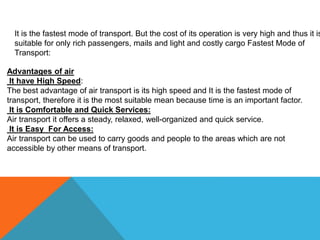 It is the fastest mode of transport. But the cost of its operation is very high and thus it is
suitable for only rich passengers, mails and light and costly cargo Fastest Mode of
Transport:
Advantages of air
It have High Speed:
The best advantage of air transport is its high speed and It is the fastest mode of
transport, therefore it is the most suitable mean because time is an important factor.
It is Comfortable and Quick Services:
Air transport it offers a steady, relaxed, well-organized and quick service.
It is Easy For Access:
Air transport can be used to carry goods and people to the areas which are not
accessible by other means of transport.
 