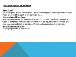 Disadvantages of air transport
Very Costly:
It is the highest means of transport; I mean the charges of air transport are so high
that it is beyond the reach of the common man.
Uncertain and Unreliable:
Air transport is uncertain and unreliable as it is controlled based on the level of
weather conditions. Unfavourable weather such as fog, snow or heavy rain etc.
may cause cancellation of scheduled flights and suspension of air service.
Small Carrying Capacity:
Its carrying volume is very small.
 