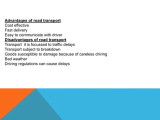 Advantages of road transport
Cost effective
Fast delivery
Easy to communicate with driver
Disadvantages of road transport
Transport it is focussed to traffic delays
Transport subject to breakdown
Goods susceptible to damage because of careless driving
Bad weather
Driving regulations can cause delays
 