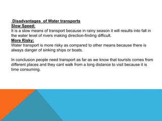 Disadvantages of Water transports
Slow Speed:
It is a slow means of transport because in rainy season it will results into fall in
the water level of rivers making direction-finding difficult.
More Risky:
Water transport is more risky as compared to other means because there is
always danger of sinking ships or boats.
In conclusion people need transport as far as we know that tourists comes from
different places and they cant walk from a long distance to visit because it is
time consuming.
 