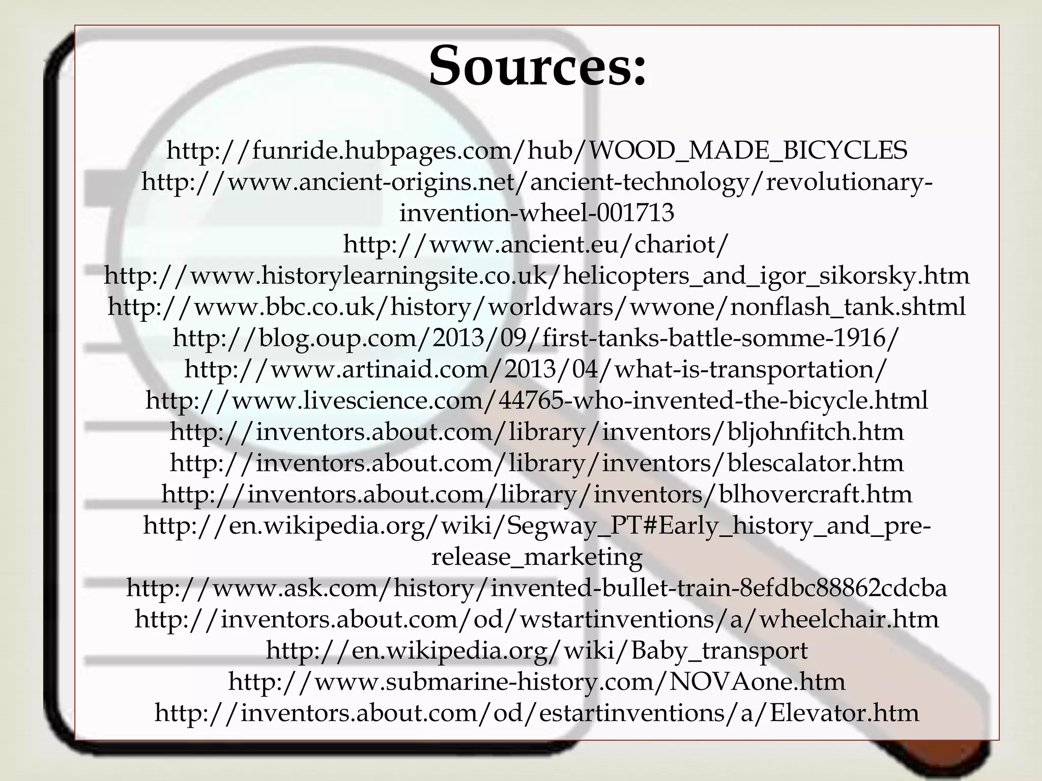 Sources:
http://funride.hubpages.com/hub/WOOD_MADE_BICYCLES
http://www.ancient-origins.net/ancient-technology/revolutionary-
invention-wheel-001713
http://www.ancient.eu/chariot/
http://www.historylearningsite.co.uk/helicopters_and_igor_sikorsky.htm
http://www.bbc.co.uk/history/worldwars/wwone/nonflash_tank.shtml
http://blog.oup.com/2013/09/first-tanks-battle-somme-1916/
http://www.artinaid.com/2013/04/what-is-transportation/
http://www.livescience.com/44765-who-invented-the-bicycle.html
http://inventors.about.com/library/inventors/bljohnfitch.htm
http://inventors.about.com/library/inventors/blescalator.htm
http://inventors.about.com/library/inventors/blhovercraft.htm
http://en.wikipedia.org/wiki/Segway_PT#Early_history_and_pre-
release_marketing
http://www.ask.com/history/invented-bullet-train-8efdbc88862cdcba
http://inventors.about.com/od/wstartinventions/a/wheelchair.htm
http://en.wikipedia.org/wiki/Baby_transport
http://www.submarine-history.com/NOVAone.htm
http://inventors.about.com/od/estartinventions/a/Elevator.htm
 