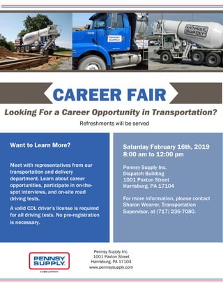 CAREER FAIR
Looking For a Career Opportunity in Transportation?
Refreshments will be served
Want to Learn More?
Meet with representatives from our
transportation and delivery
department. Learn about career
opportunities, participate in on-the-
spot interviews, and on-site road
driving tests.
A valid CDL driver’s license is required
for all driving tests. No pre-registration
is necessary.
Saturday February 16th, 2019
8:00 am to 12:00 pm
Pennsy Supply Inc.
Dispatch Building
1001 Paxton Street
Harrisburg, PA 17104
For more information, please contact
Sharon Weaver, Transportation
Supervisor, at (717) 236-7080.
Pennsy Supply Inc.
1001 Paxton Street
Harrisburg, PA 17104
www.pennsysupply.com
 