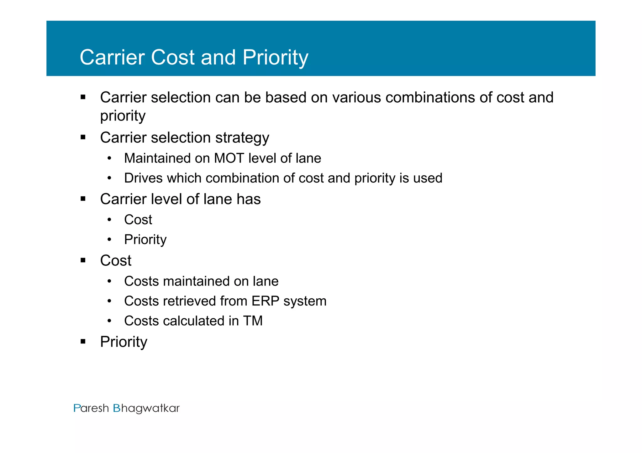 Carrier Cost and Priority
  Carrier selection can be based on various combinations of cost and
  priority
  Carrier selection strategy
   • Maintained on MOT level of lane
   • Drives which combination of cost and priority is used
  Carrier level of lane has
   • Cost
   • Priority
  Cost
   • Costs maintained on lane
   • Costs retrieved from ERP system
   • Costs calculated in TM
  Priority



                                         Paresh Bhagwatkar   Paresh Bhagwatkar
 