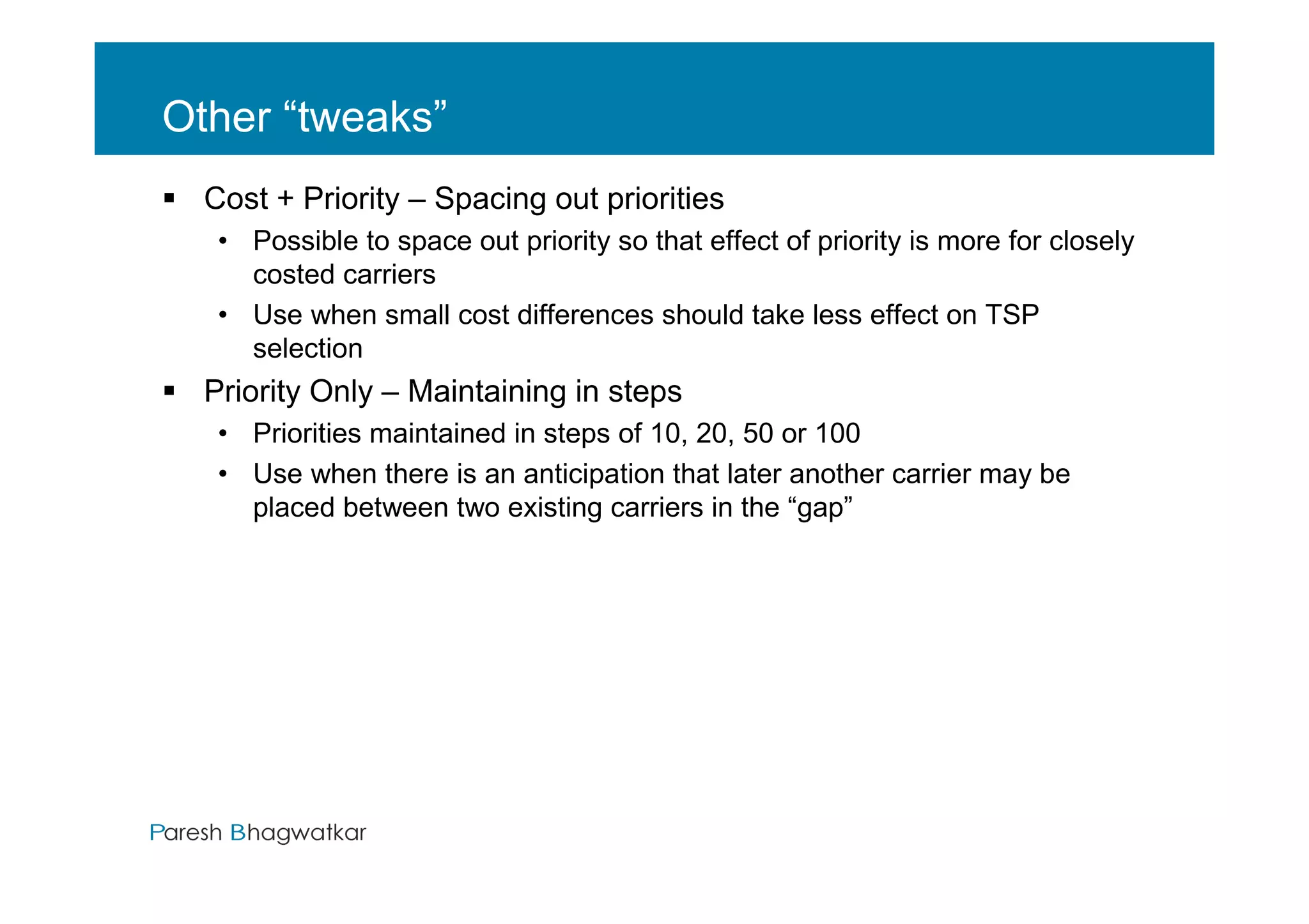 Other “tweaks”
  Cost + Priority – Spacing out priorities
   • Possible to space out priority so that effect of priority is more for closely
     costed carriers
   • Use when small cost differences should take less effect on TSP
     selection
  Priority Only – Maintaining in steps
   • Priorities maintained in steps of 10, 20, 50 or 100
   • Use when there is an anticipation that later another carrier may be
     placed between two existing carriers in the “gap”




                                            Paresh Bhagwatkar
 