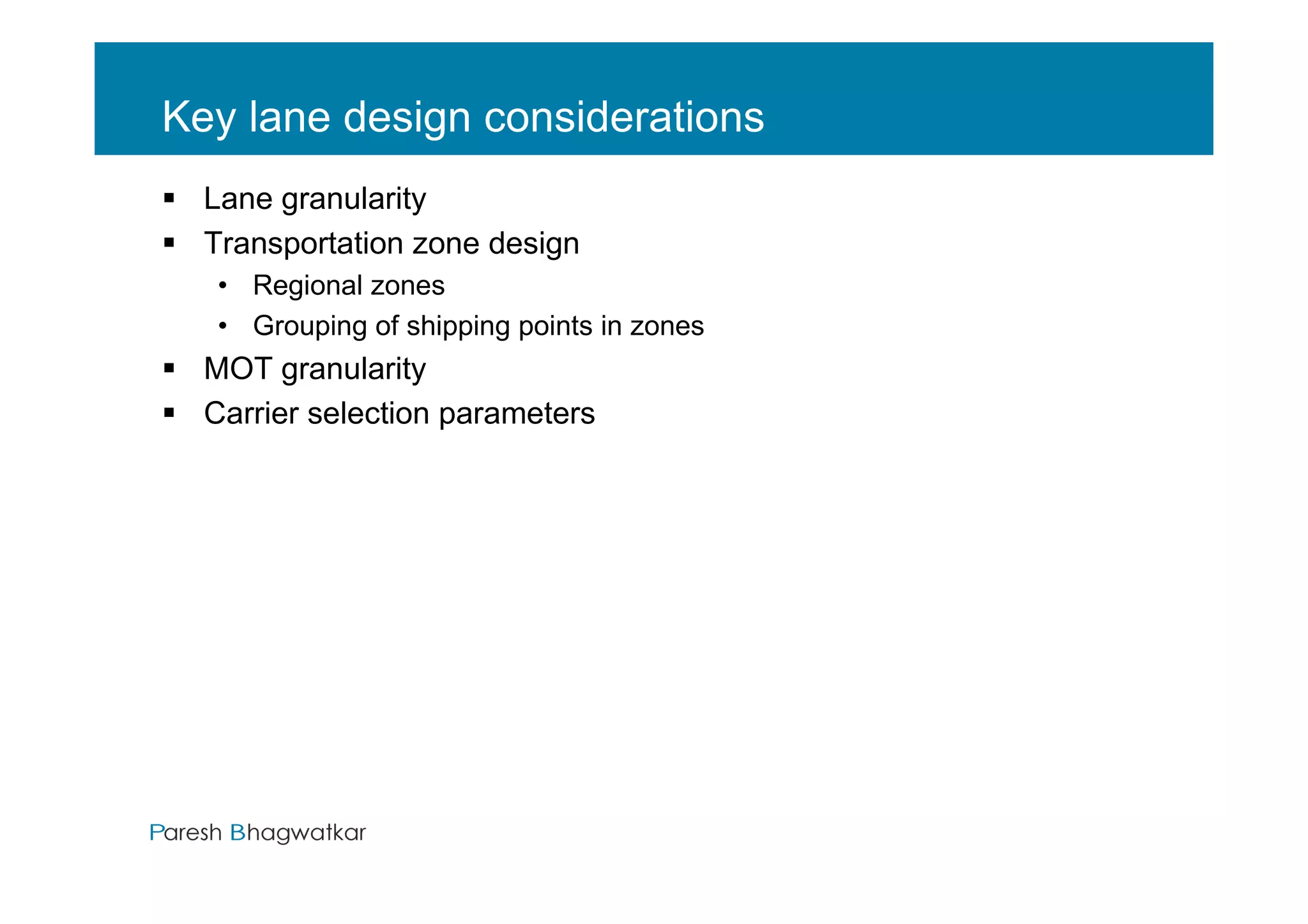 Key lane design considerations
  Lane granularity
  Transportation zone design
  • Regional zones
  • Grouping of shipping points in zones
  MOT granularity
  Carrier selection parameters




                                       Paresh Bhagwatkar
 