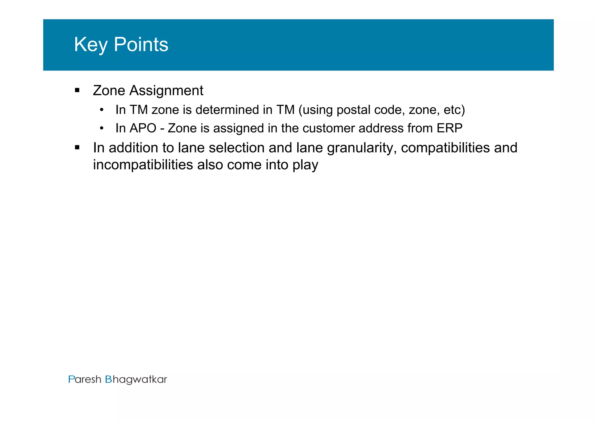 Key Points

  Zone Assignment
   • In TM zone is determined in TM (using postal code, zone, etc)
   • In APO - Zone is assigned in the customer address from ERP
  In addition to lane selection and lane granularity, compatibilities and
  incompatibilities also come into play




                                         Paresh Bhagwatkar       Paresh Bhagwatkar
 