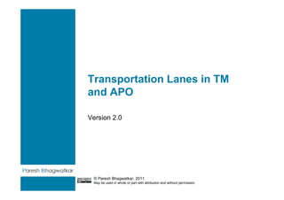Transportation Lanes in TM
and APO

Version 2.0




                                                                        Paresh Bhagwatkar


 © Paresh Bhagwatkar, 2011
 May be used in whole or part with attribution and without permission
 
