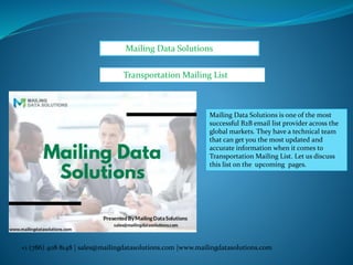 Mailing Data Solutions
+1 (786) 408 8148 | sales@mailingdatasolutions.com |www.mailingdatasolutions.com
Transportation Mailing List
Mailing Data Solutions is one of the most
successful B2B email list provider across the
global markets. They have a technical team
that can get you the most updated and
accurate information when it comes to
Transportation Mailing List. Let us discuss
this list on the upcoming pages.
 
