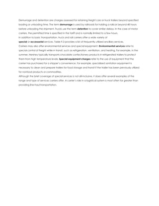 Demurrage and detention are charges assessed for retaining freight cars or truck trailers beyond specified
loading or unloading time. The term demurrage is used by railroads for holding a railcar beyond 48 hours
before unloading the shipment. Trucks use the term detention to cover similar delays. In the case of motor
carriers, the permitted time is specified in the tariff and is normally limited to a few hours.
In addition to basic transportation, truck and rail carriers offer a wide variety of
special or accessorial services. Table 9.3 provides a list of frequently utilized ancillary services.
Carriers may also offer environmental services and special equipment. Environmental services refer to
special control of freight while in transit, such as refrigeration, ventilation, and heating. For example, in the
summer, Hershey typically transports chocolate confectionery products in refrigerated trailers to protect
them from high temperature levels. Special equipment charges refer to the use of equipment that the
carrier has purchased for a shipper’s convenience. For example, specialized sanitation equipment is
necessary to clean and prepare trailers for food storage and transit if the trailer has been previously utilized
for nonfood products or commodities.
Although the brief coverage of special services is not all-inclusive, it does offer several examples of the
range and type of services carriers offer. A carrier’s role in a logistical system is most often far greater than
providing line-haul transportation.
 